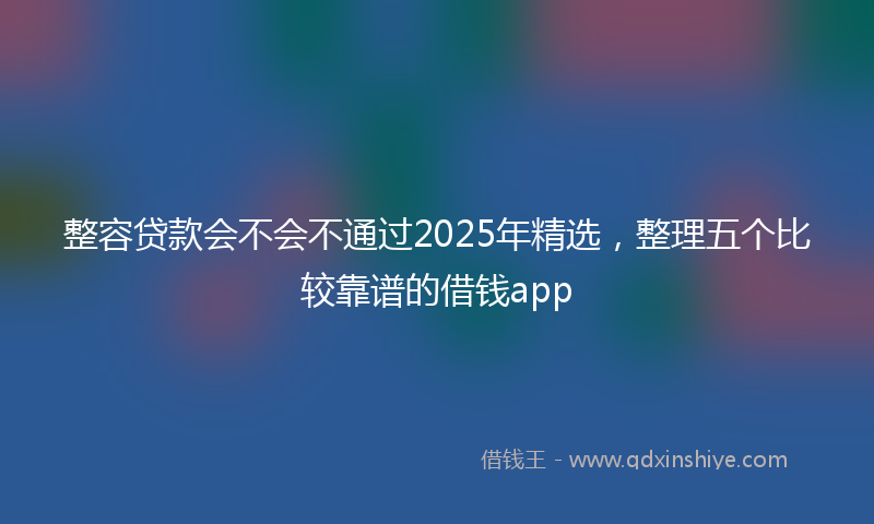 整容贷款会不会不通过2025年精选，整理五个比较靠谱的借钱app