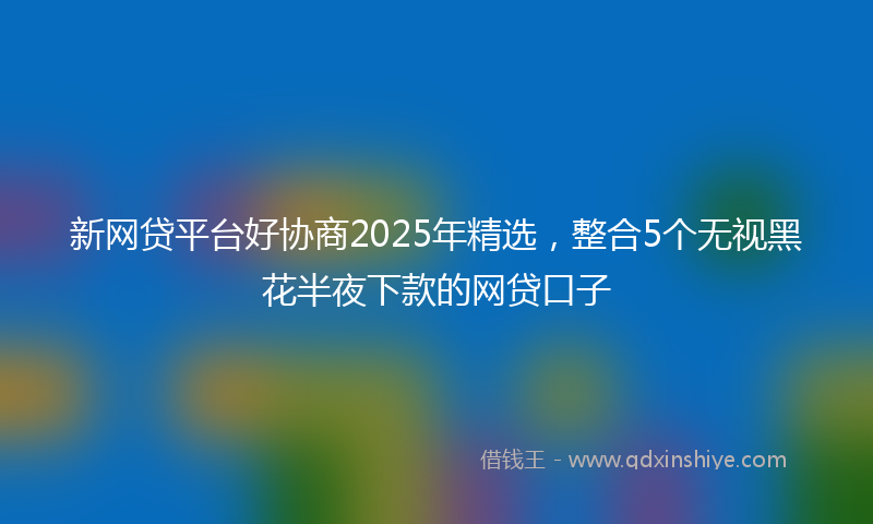 新网贷平台好协商2025年精选，整合5个无视黑花半夜下款的网贷口子