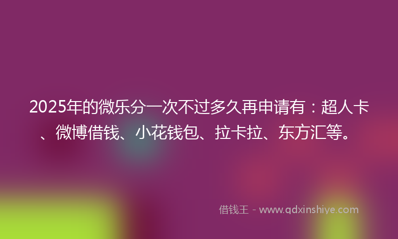 2025年的微乐分一次不过多久再申请有：超人卡、微博借钱、小花钱包、拉卡拉、东方汇等。