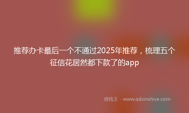 推荐办卡最后一个不通过2025年推荐，梳理五个征信花居然都下款了的app