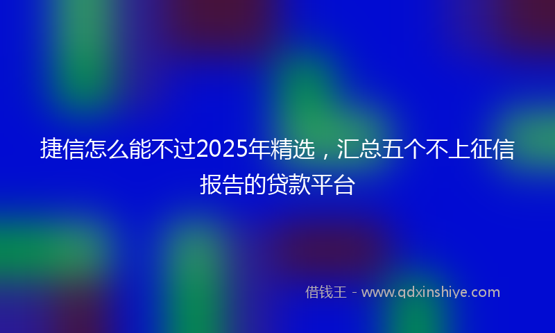 捷信怎么能不过2025年精选，汇总五个不上征信报告的贷款平台