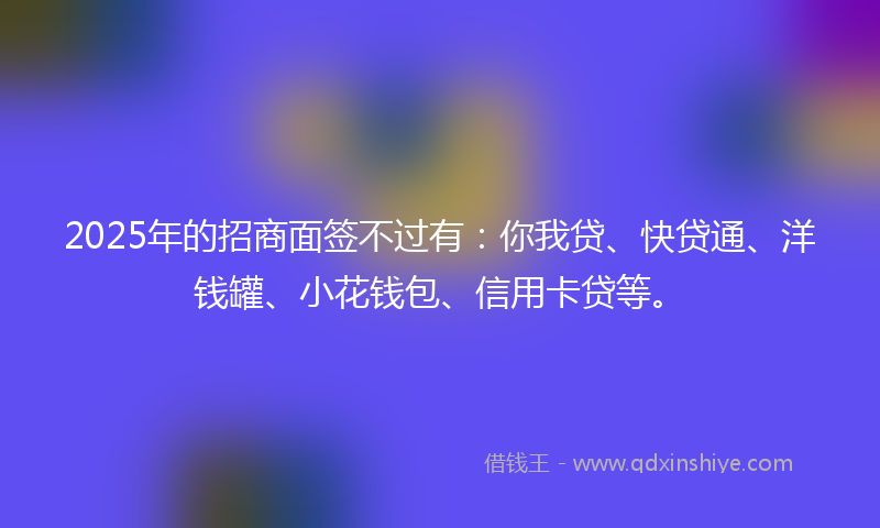 2025年的招商面签不过有：你我贷、快贷通、洋钱罐、小花钱包、信用卡贷等。