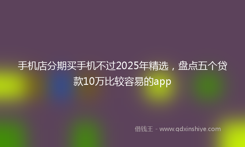 手机店分期买手机不过2025年精选，盘点五个贷款10万比较容易的app
