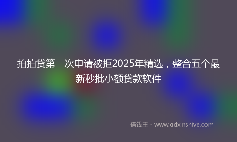 拍拍贷第一次申请被拒2025年精选，整合五个最新秒批小额贷款软件