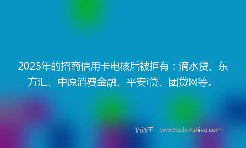 2025年的招商信用卡电核后被拒有：滴水贷、东方汇、中原消费金融、平安i贷、团贷网等。