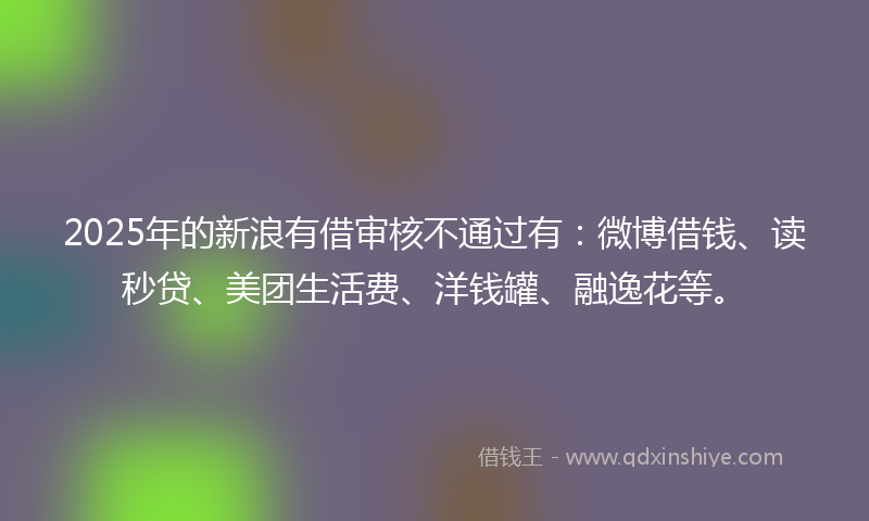 2025年的新浪有借审核不通过有：微博借钱、读秒贷、美团生活费、洋钱罐、融逸花等。