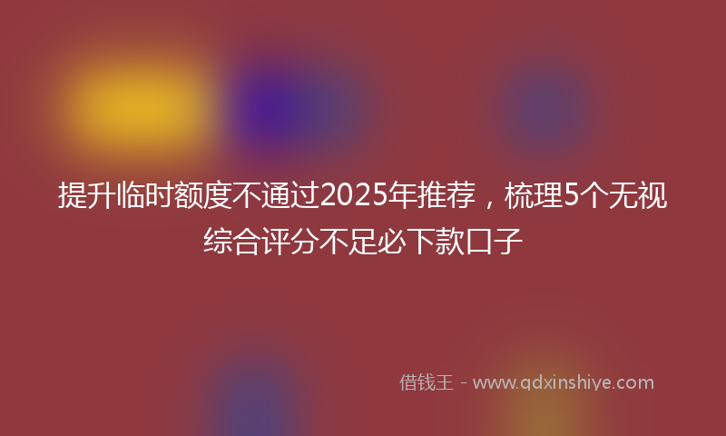 提升临时额度不通过2025年推荐，梳理5个无视综合评分不足必下款口子