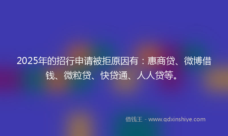2025年的招行申请被拒原因有：惠商贷、微博借钱、微粒贷、快贷通、人人贷等。
