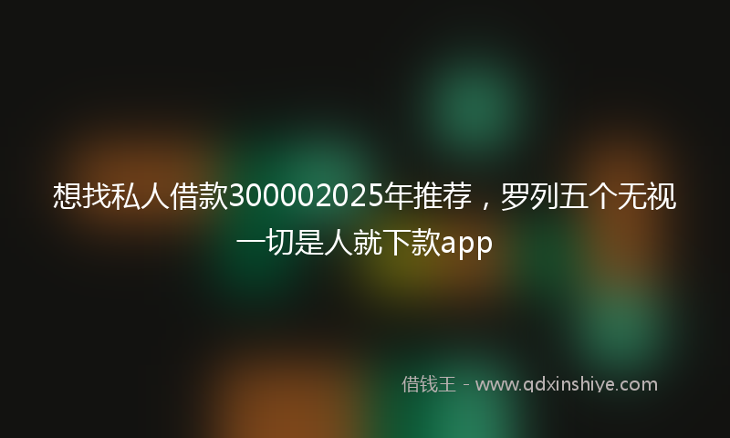 想找私人借款300002025年推荐，罗列五个无视一切是人就下款app
