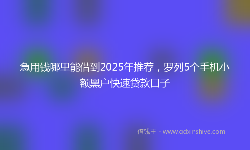 急用钱哪里能借到2025年推荐，罗列5个手机小额黑户快速贷款口子