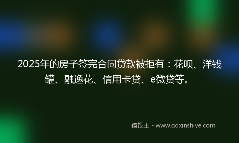 2025年的房子签完合同贷款被拒有：花呗、洋钱罐、融逸花、信用卡贷、e微贷等。