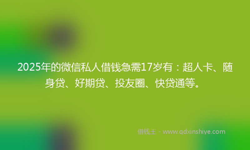 2025年的微信私人借钱急需17岁有：超人卡、随身贷、好期贷、投友圈、快贷通等。