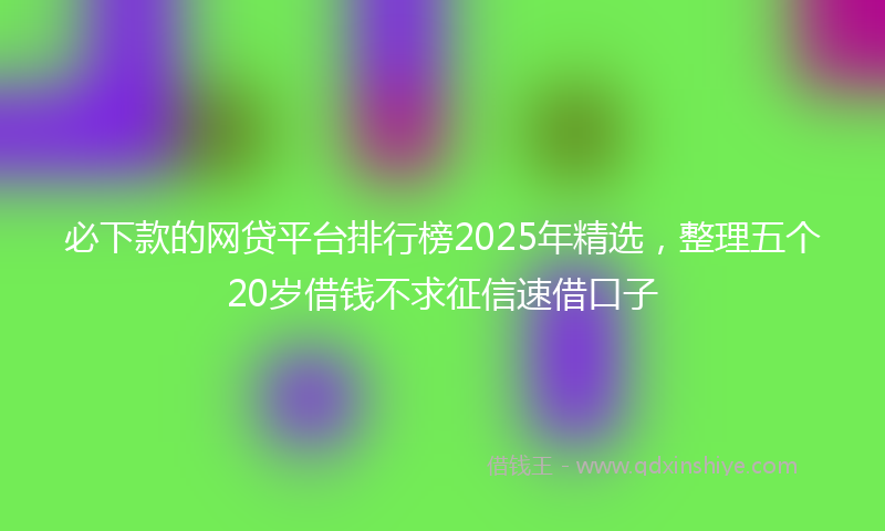 必下款的网贷平台排行榜2025年精选，整理五个20岁借钱不求征信速借口子