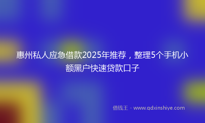 惠州私人应急借款2025年推荐，整理5个手机小额黑户快速贷款口子