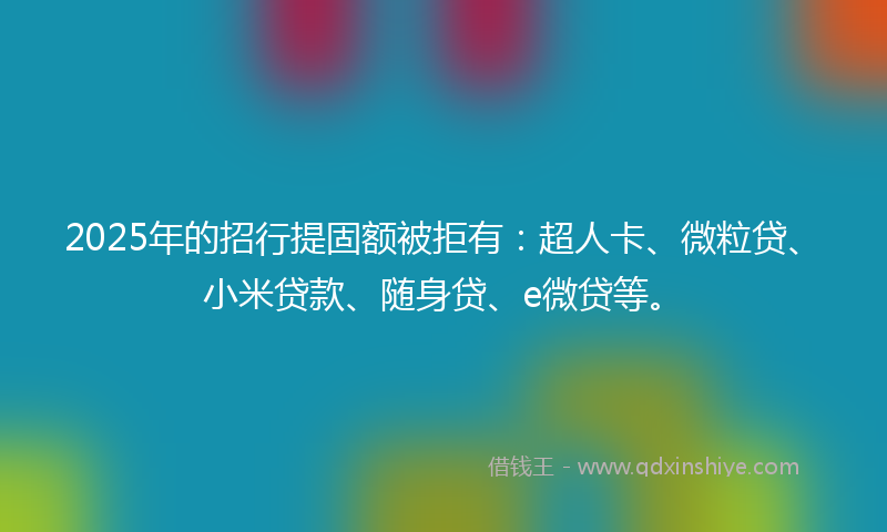 2025年的招行提固额被拒有：超人卡、微粒贷、小米贷款、随身贷、e微贷等。