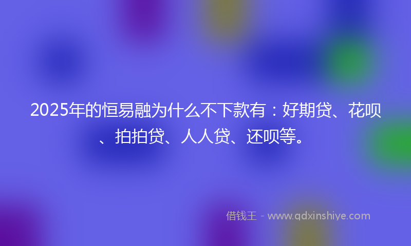 2025年的恒易融为什么不下款有：好期贷、花呗、拍拍贷、人人贷、还呗等。