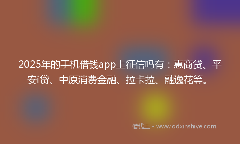 2025年的手机借钱app上征信吗有：惠商贷、平安i贷、中原消费金融、拉卡拉、融逸花等。