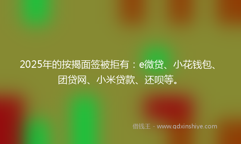 2025年的按揭面签被拒有：e微贷、小花钱包、团贷网、小米贷款、还呗等。