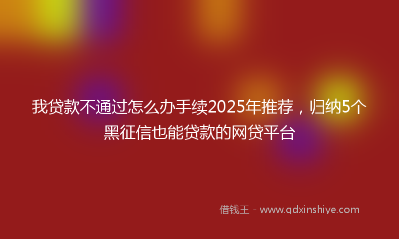 我贷款不通过怎么办手续2025年推荐，归纳5个黑征信也能贷款的网贷平台