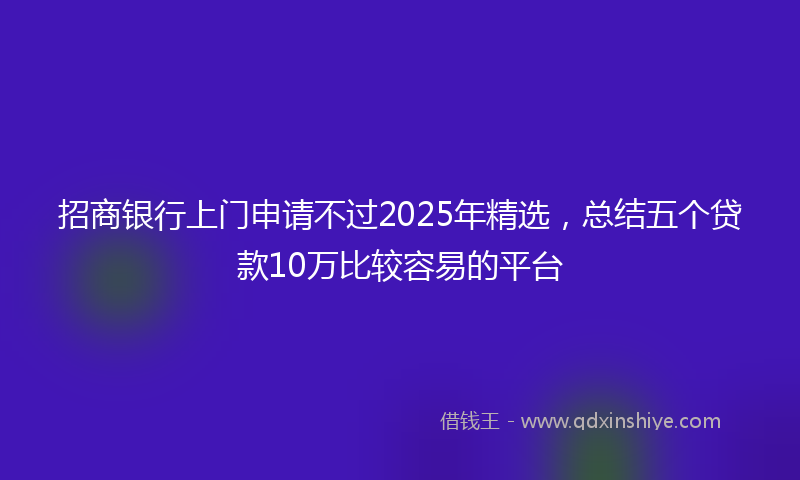 招商银行上门申请不过2025年精选，总结五个贷款10万比较容易的平台