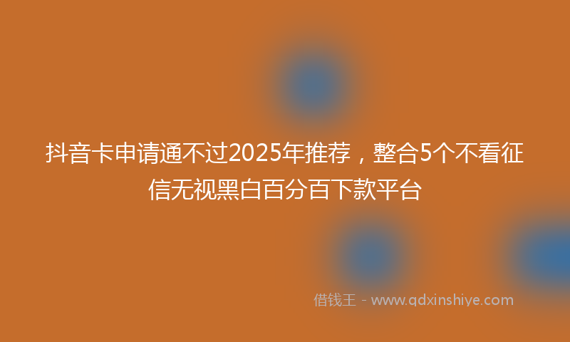抖音卡申请通不过2025年推荐，整合5个不看征信无视黑白百分百下款平台