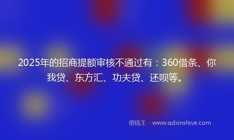 2025年的招商提额审核不通过有：360借条、你我贷、东方汇、功夫贷、还呗等。