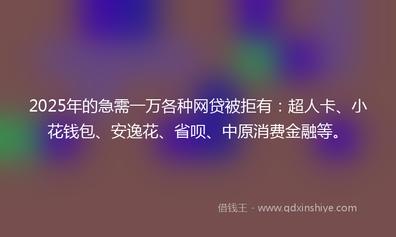 2025年的急需一万各种网贷被拒有：超人卡、小花钱包、安逸花、省呗、中原消费金融等。