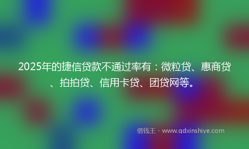 2025年的捷信贷款不通过率有：微粒贷、惠商贷、拍拍贷、信用卡贷、团贷网等。