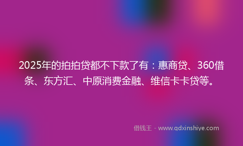 2025年的拍拍贷都不下款了有：惠商贷、360借条、东方汇、中原消费金融、维信卡卡贷等。