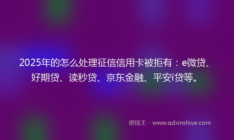 2025年的怎么处理征信信用卡被拒有：e微贷、好期贷、读秒贷、京东金融、平安i贷等。