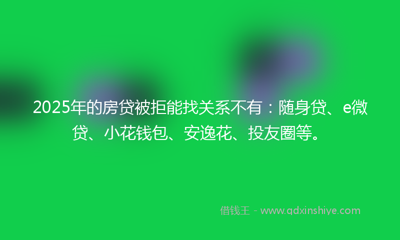 2025年的房贷被拒能找关系不有：随身贷、e微贷、小花钱包、安逸花、投友圈等。