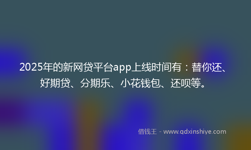 2025年的新网贷平台app上线时间有：替你还、好期贷、分期乐、小花钱包、还呗等。