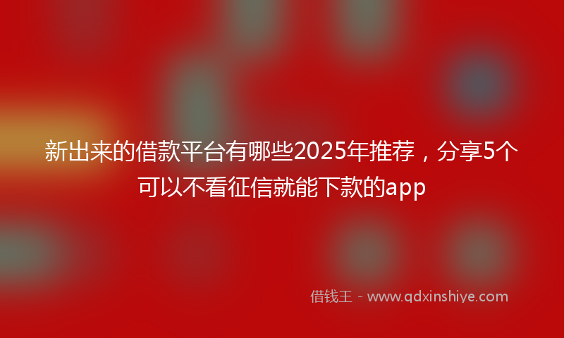 新出来的借款平台有哪些2025年推荐，分享5个可以不看征信就能下款的app