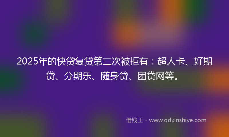 2025年的快贷复贷第三次被拒有：超人卡、好期贷、分期乐、随身贷、团贷网等。