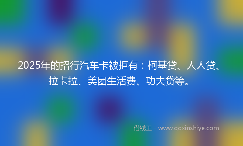 2025年的招行汽车卡被拒有：柯基贷、人人贷、拉卡拉、美团生活费、功夫贷等。