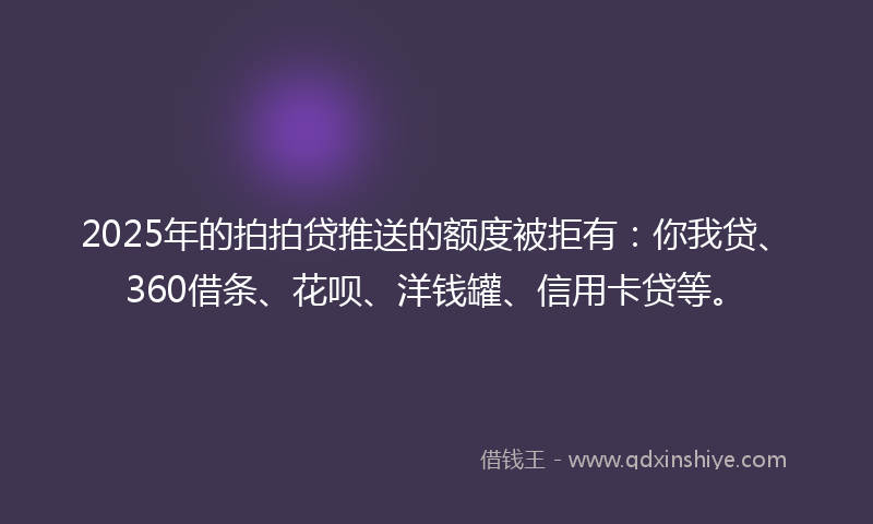2025年的拍拍贷推送的额度被拒有：你我贷、360借条、花呗、洋钱罐、信用卡贷等。