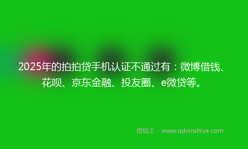 2025年的拍拍贷手机认证不通过有：微博借钱、花呗、京东金融、投友圈、e微贷等。