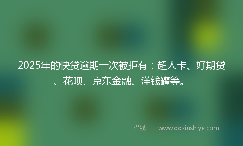 2025年的快贷逾期一次被拒有：超人卡、好期贷、花呗、京东金融、洋钱罐等。