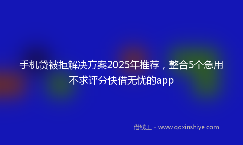 手机贷被拒解决方案2025年推荐，整合5个急用不求评分快借无忧的app