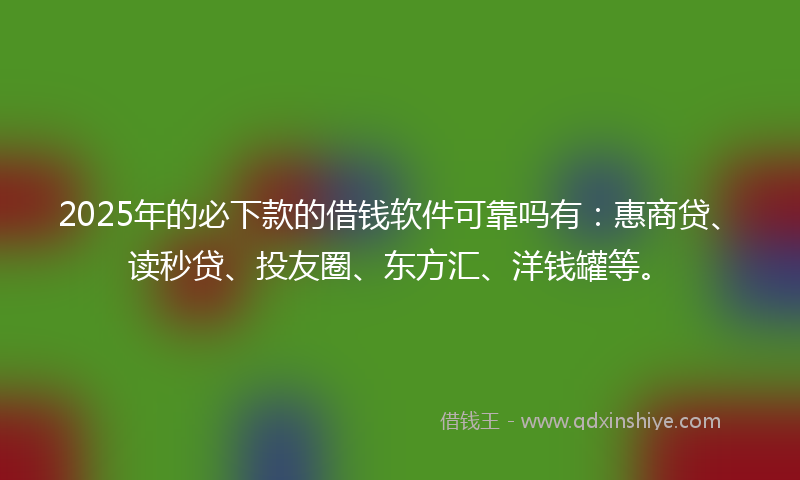 2025年的必下款的借钱软件可靠吗有：惠商贷、读秒贷、投友圈、东方汇、洋钱罐等。