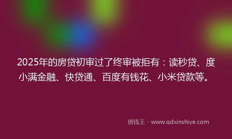 2025年的房贷初审过了终审被拒有：读秒贷、度小满金融、快贷通、百度有钱花、小米贷款等。