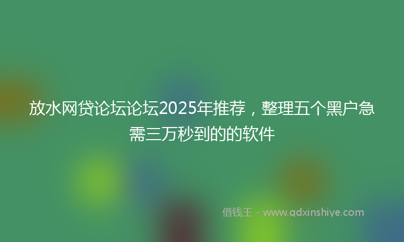 放水网贷论坛论坛2025年推荐，整理五个黑户急需三万秒到的的软件