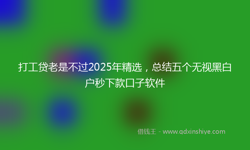 打工贷老是不过2025年精选，总结五个无视黑白户秒下款口子软件