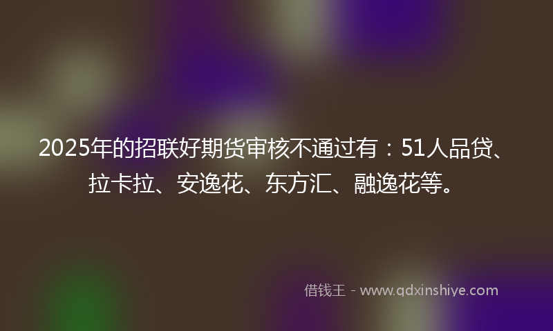 2025年的招联好期货审核不通过有：51人品贷、拉卡拉、安逸花、东方汇、融逸花等。