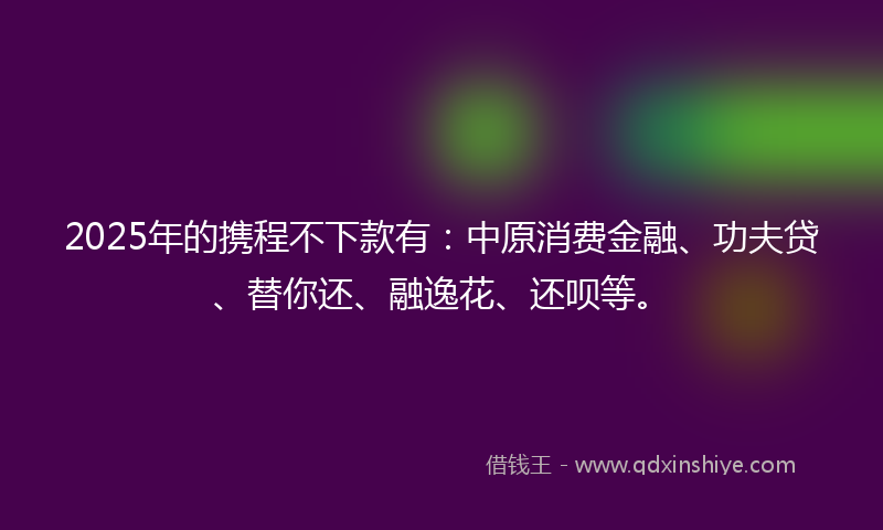 2025年的携程不下款有：中原消费金融、功夫贷、替你还、融逸花、还呗等。