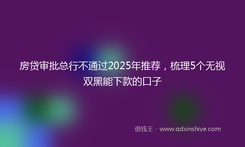 房贷审批总行不通过2025年推荐，梳理5个无视双黑能下款的口子