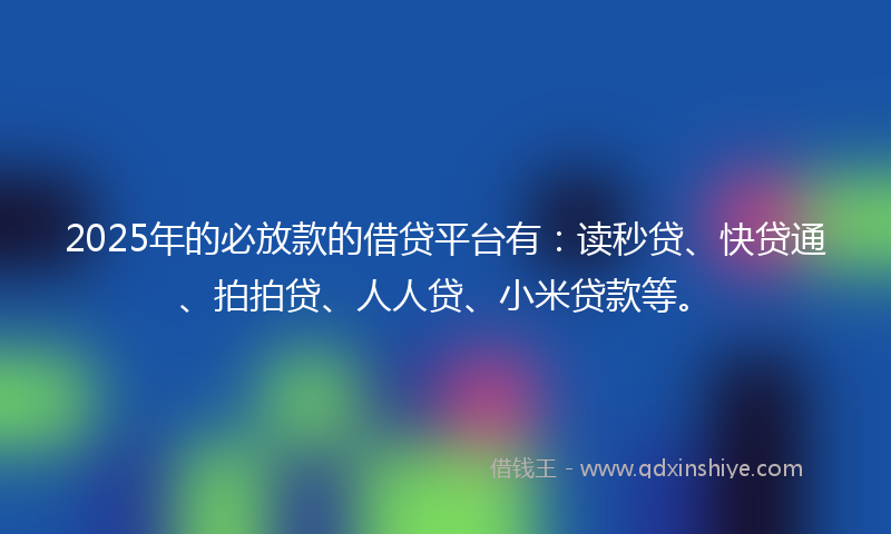 2025年的必放款的借贷平台有：读秒贷、快贷通、拍拍贷、人人贷、小米贷款等。