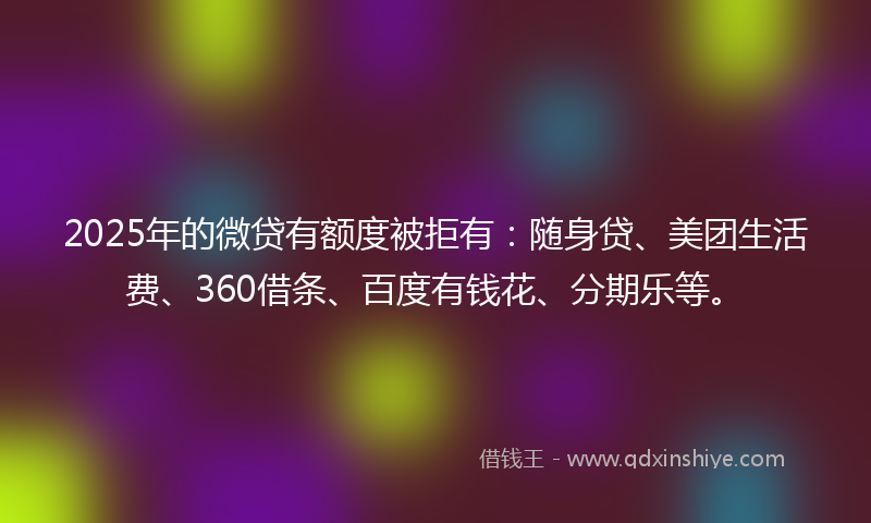 2025年的微贷有额度被拒有：随身贷、美团生活费、360借条、百度有钱花、分期乐等。
