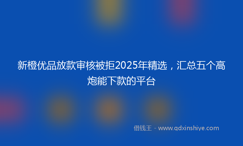 新橙优品放款审核被拒2025年精选，汇总五个高炮能下款的平台