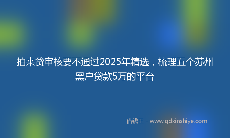 拍来贷审核要不通过2025年精选，梳理五个苏州黑户贷款5万的平台
